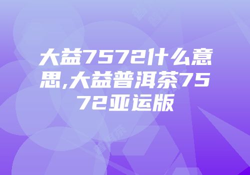 大益7572什么意思,大益普洱茶7572亚运版