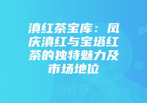 滇红茶宝库：凤庆滇红与宝塔红茶的独特魅力及市场地位