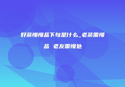 好茶慢慢品下句是什么_老茶需慢品 老友需慢处