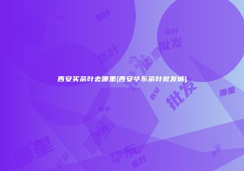 西安买茶叶去哪里(西安华东茶叶批发城)