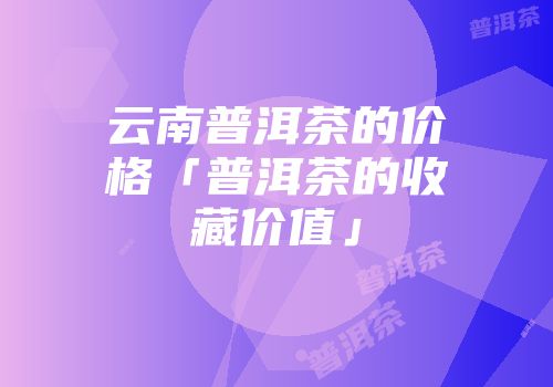 云南普洱茶的价格「普洱茶的收藏价值」