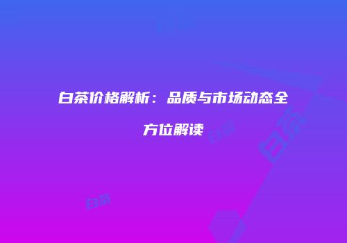 白茶价格解析：品质与市场动态全方位解读