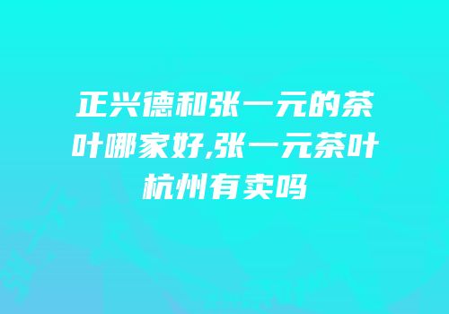 正兴德和张一元的茶叶哪家好,张一元茶叶杭州有卖吗