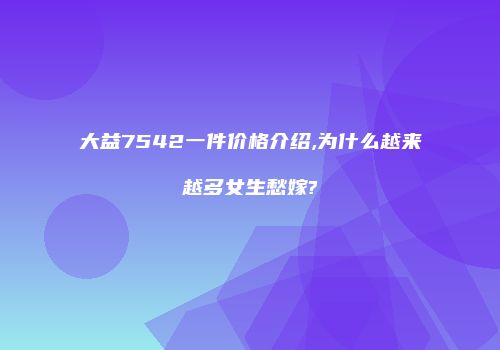 大益7542一件价格介绍,为什么越来越多女生愁嫁?