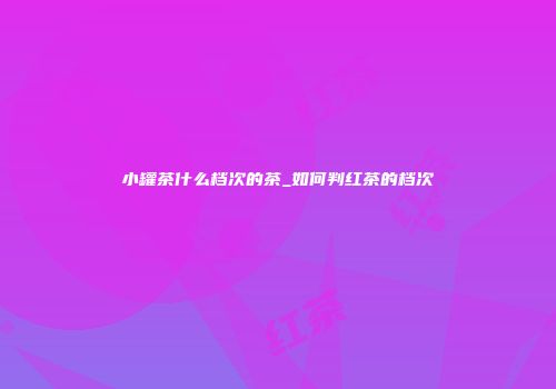小罐茶什么档次的茶_如何判红茶的档次