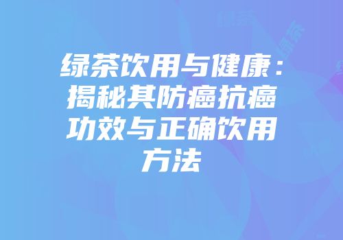 绿茶饮用与健康：揭秘其防癌抗癌功效与正确饮用方法