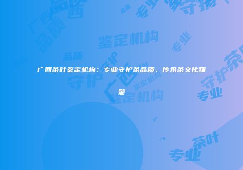 广西茶叶鉴定机构：专业守护茶品质，传承茶文化精髓