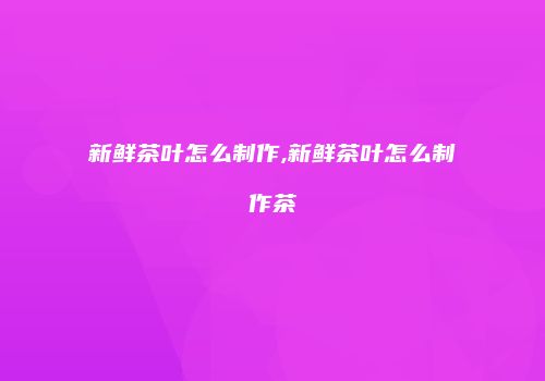 新鲜茶叶怎么制作,新鲜茶叶怎么制作茶