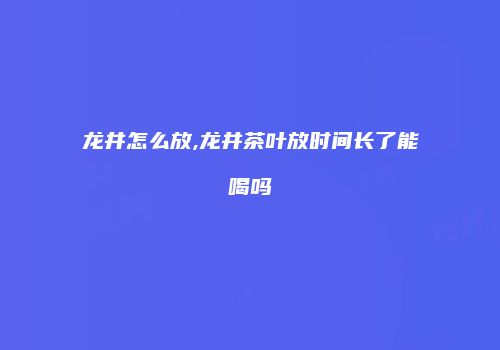 龙井怎么放,龙井茶叶放时间长了能喝吗