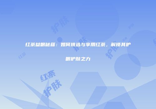红茶益眼秘籍：如何挑选与享用红茶，解锁其护眼护肤之力
