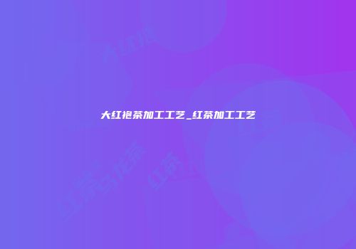 大红袍茶加工工艺_红茶加工工艺
