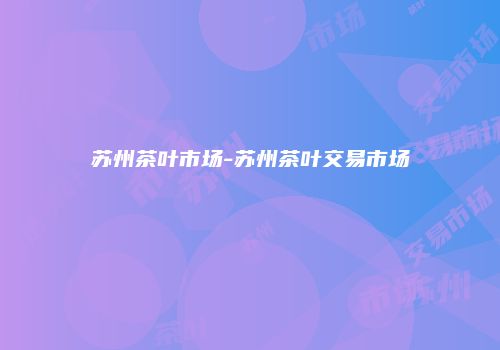 苏州茶叶市场-苏州茶叶交易市场