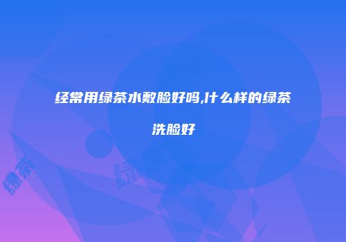 经常用绿茶水敷脸好吗,什么样的绿茶洗脸好