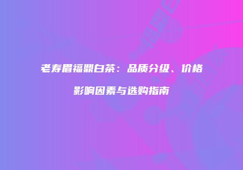 老寿眉福鼎白茶：品质分级、价格影响因素与选购指南