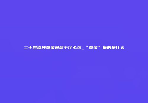 二十四道纯黄茶是属于什么茶_“黄茶”指的是什么