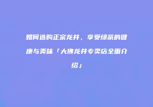 如何选购正宗龙井，享受绿茶的健康与美味「大佛龙井专卖店全面介绍」