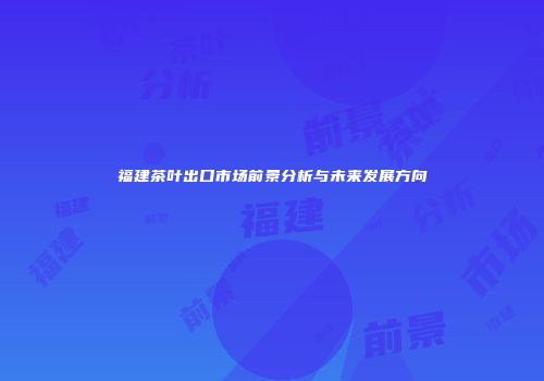福建茶叶出口市场前景分析与未来发展方向