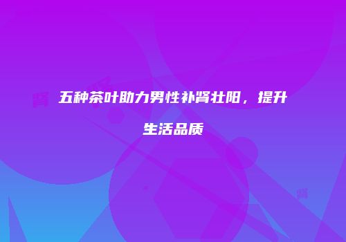 五种茶叶助力男性补肾壮阳，提升生活品质