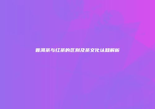 普洱茶与红茶的区别及茶文化认知解析