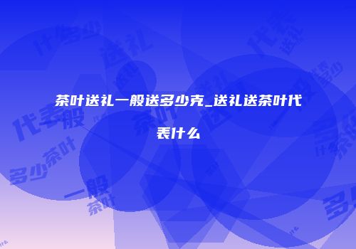 茶叶送礼一般送多少克_送礼送茶叶代表什么