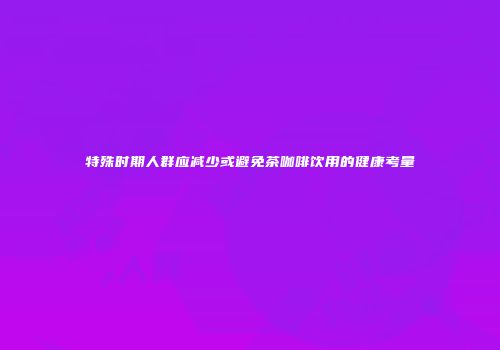 特殊时期人群应减少或避免茶咖啡饮用的健康考量
