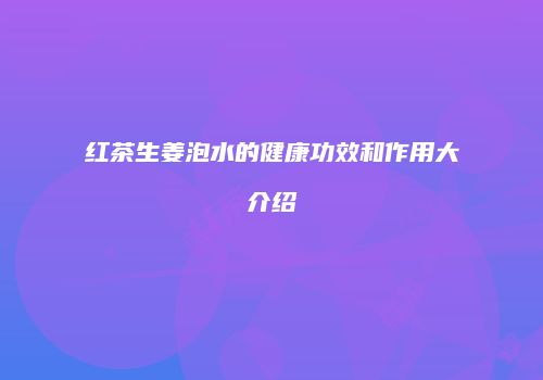 红茶生姜泡水的健康功效和作用大介绍