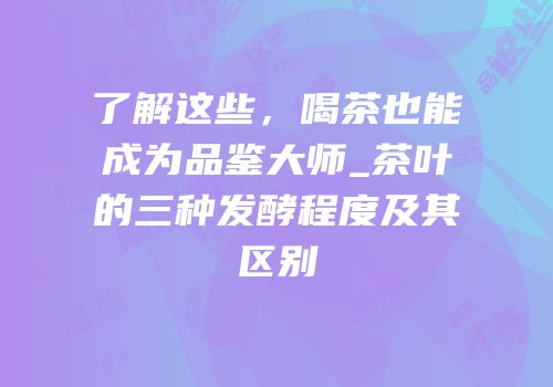 了解这些，喝茶也能成为品鉴大师_茶叶的三种发酵程度及其区别