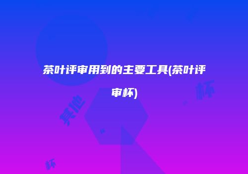茶叶评审用到的主要工具(茶叶评审杯)