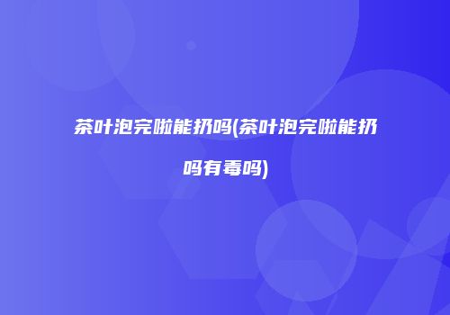 茶叶泡完啦能扔吗(茶叶泡完啦能扔吗有毒吗)