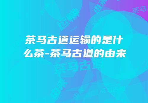 茶马古道运输的是什么茶-茶马古道的由来