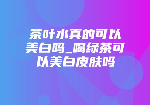 茶叶水真的可以美白吗_喝绿茶可以美白皮肤吗