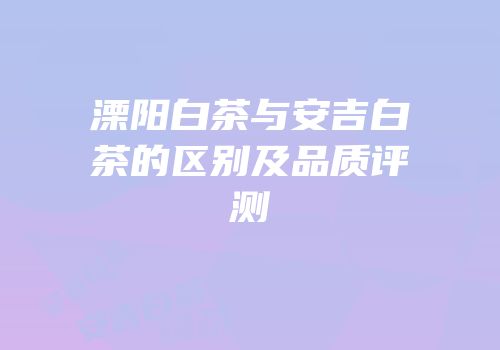 溧阳白茶与安吉白茶的区别及品质评测