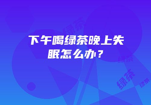 下午喝绿茶晚上失眠怎么办？