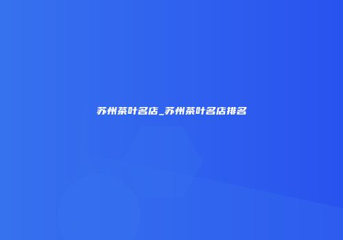 苏州茶叶名店_苏州茶叶名店排名