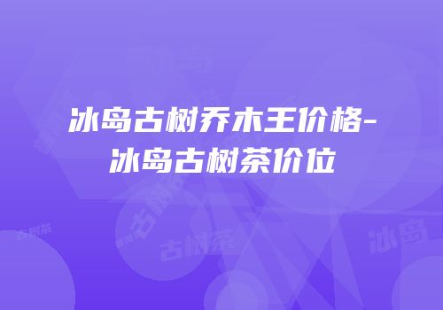冰岛古树乔木王价格-冰岛古树茶价位