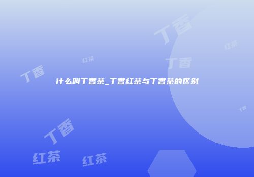 什么叫丁香茶_丁香红茶与丁香茶的区别