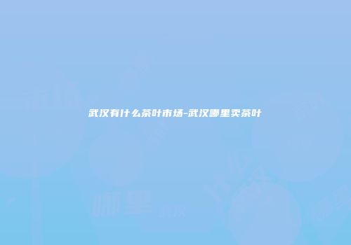 武汉有什么茶叶市场-武汉哪里卖茶叶