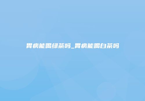 胃病能喝绿茶吗_胃病能喝白茶吗