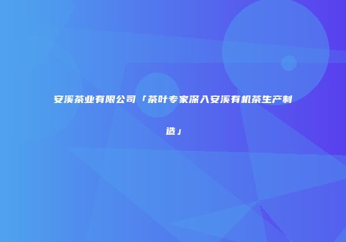安溪茶业有限公司「茶叶专家深入安溪有机茶生产制造」