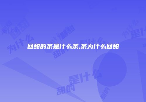 回甜的茶是什么茶,茶为什么回甜