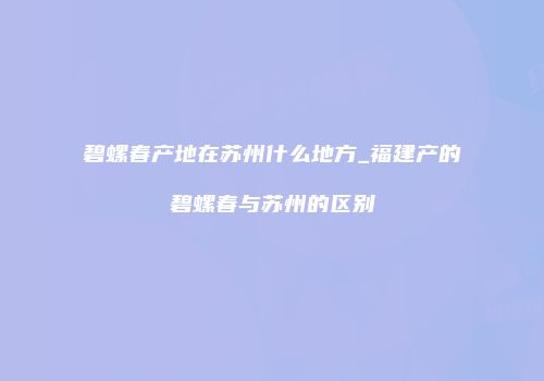 碧螺春产地在苏州什么地方_福建产的碧螺春与苏州的区别