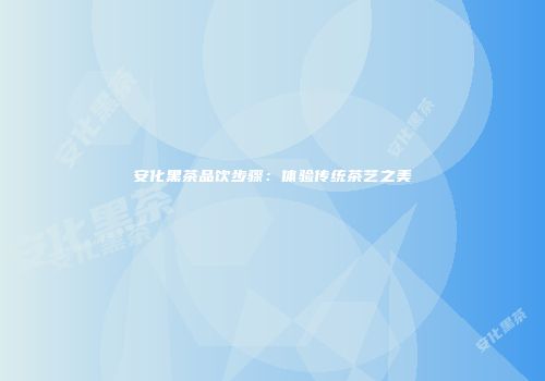 安化黑茶品饮步骤：体验传统茶艺之美