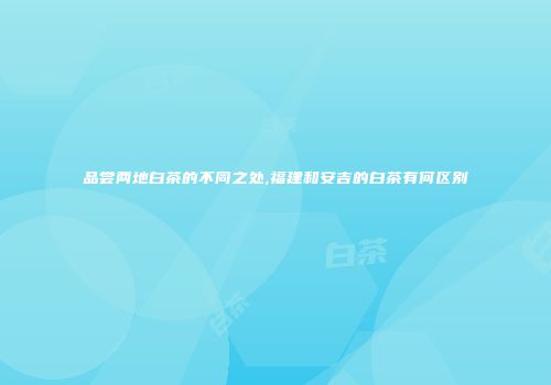 品尝两地白茶的不同之处,福建和安吉的白茶有何区别