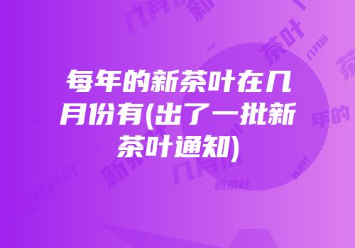 每年的新茶叶在几月份有(出了一批新茶叶通知)