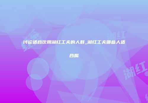 讨论适合饮用湖红工夫的人群_湖红工夫哪些人适合喝