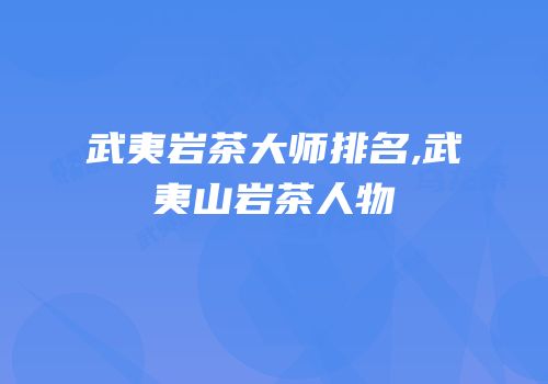 武夷岩茶大师排名,武夷山岩茶人物