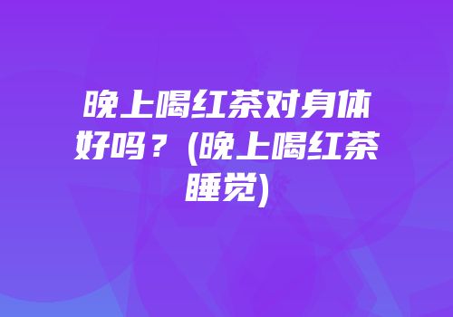 晚上喝红茶对身体好吗？(晚上喝红茶睡觉)