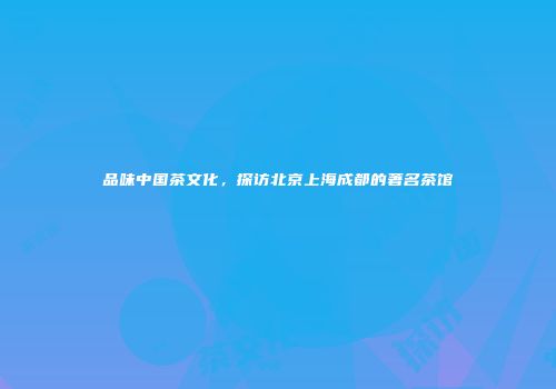 品味中国茶文化，探访北京上海成都的著名茶馆