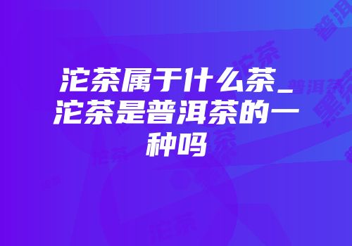 沱茶属于什么茶_沱茶是普洱茶的一种吗