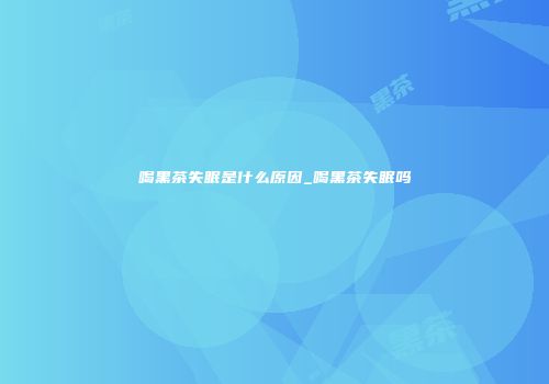 喝黑茶失眠是什么原因_喝黑茶失眠吗